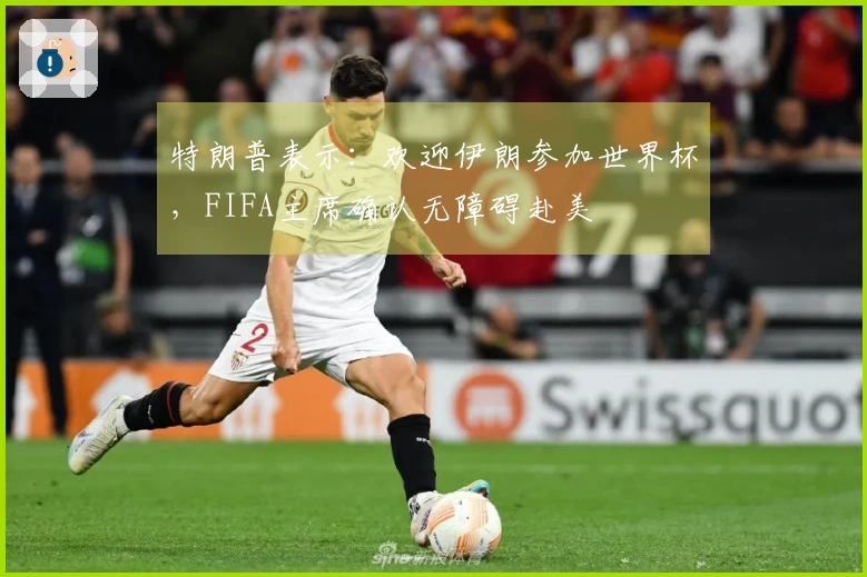 特朗普表示：欢迎伊朗参加世界杯，FIFA主席确认无障碍赴美