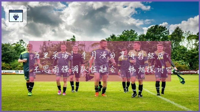 马里采访！李月汝分享海外经历，王思雨强调队伍融合，韩旭探讨四号位适应