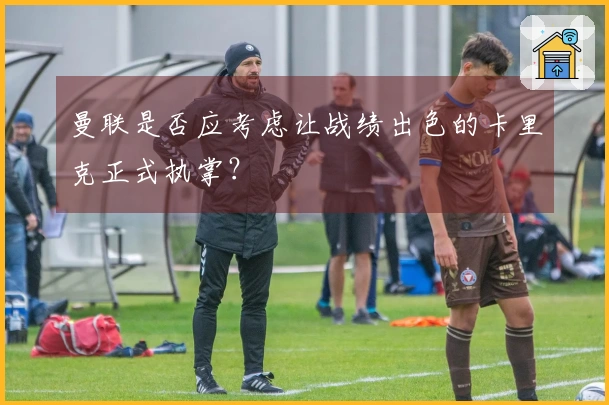 曼联是否应考虑让战绩出色的卡里克正式执掌？