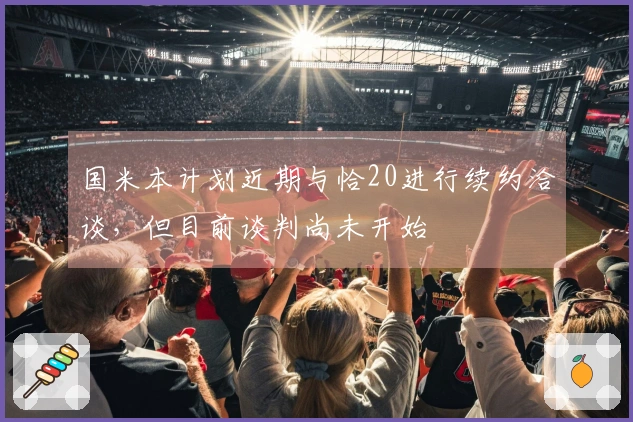 国米本计划近期与恰20进行续约洽谈，但目前谈判尚未开始