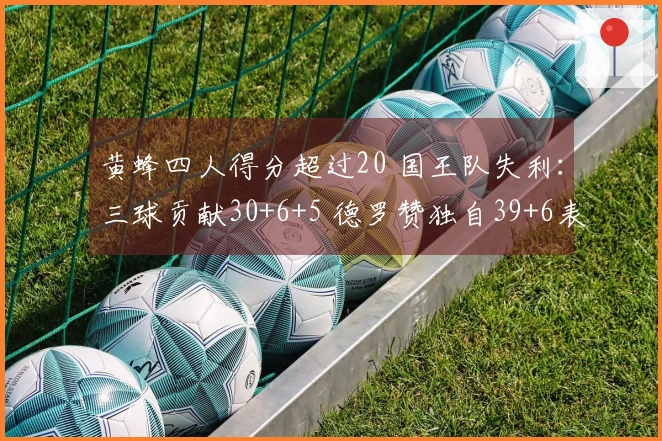 黄蜂四人得分超过20 国王队失利：三球贡献30+6+5 德罗赞独自39+6表现无奈