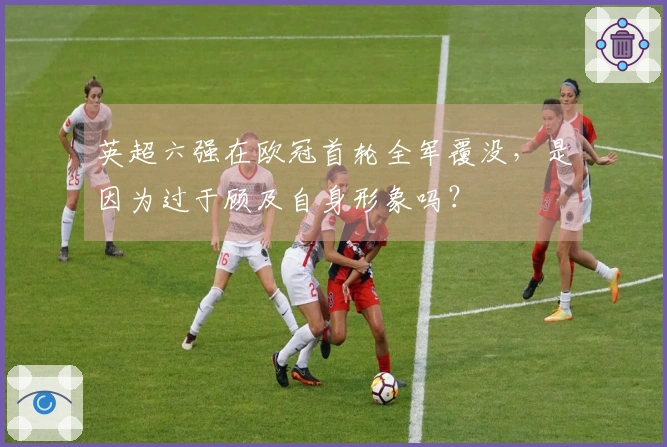 英超六强在欧冠首轮全军覆没,是因为过于顾及自身形象吗?