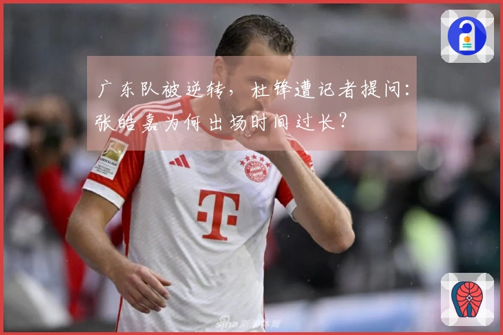 广东队被逆转，杜锋遭记者提问：张皓嘉为何出场时间过长？