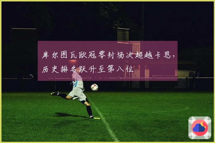 库尔图瓦欧冠零封场次超越卡恩，历史排名跃升至第八位
